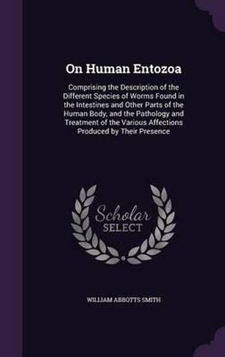 On Human Entozoa: Comprising the Description of the Different Species of Worms Found in the Intestines and Other Parts of the Human Body, and the Pathology and Treatment of the Various Affections Produced by Their Presence