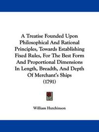 Cover image for A Treatise Founded Upon Philosophical And Rational Principles, Towards Establishing Fixed Rules, For The Best Form And Proportional Dimensions In Length, Breadth, And Depth Of Merchant's Ships (1791)