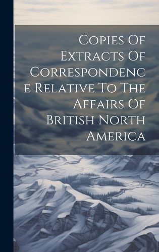 Cover image for Copies Of Extracts Of Correspondence Relative To The Affairs Of British North America