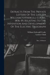 Cover image for Extracts From The Private Letters Of The Late Sir William Fothergill Cooke, 1836-39, Relating To The Invention And Development Of The Electric Telegraph