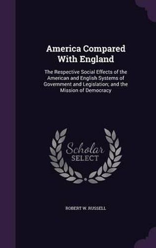 Cover image for America Compared with England: The Respective Social Effects of the American and English Systems of Government and Legislation; And the Mission of Democracy