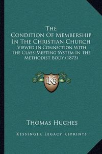 Cover image for The Condition of Membership in the Christian Church: Viewed in Connection with the Class-Meeting System in the Methodist Body (1873)