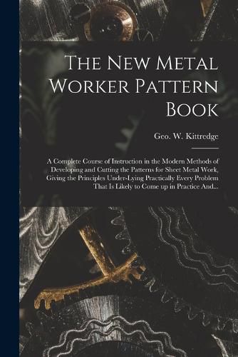 The New Metal Worker Pattern Book; a Complete Course of Instruction in the Modern Methods of Developing and Cutting the Patterns for Sheet Metal Work, Giving the Principles Under-lying Practically Every Problem That is Likely to Come up in Practice And...