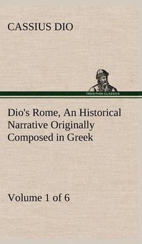 Dio's Rome, Volume 1 (of 6) An Historical Narrative Originally Composed in Greek during the Reigns of Septimius Severus, Geta and Caracalla, Macrinus, Elagabalus and Alexander Severus: and Now Presented in English Form