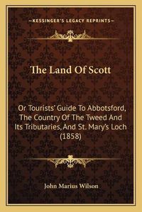 Cover image for The Land of Scott: Or Tourists' Guide to Abbotsford, the Country of the Tweed and Its Tributaries, and St. Mary's Loch (1858)