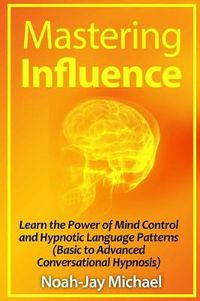 Cover image for Mastering Influence: Learn the Power of Mind Control and Hypnotic Language Patterns (Basic to Advanced Conversational Hypnosis)