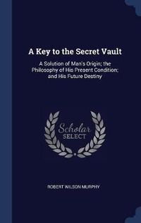 Cover image for A Key to the Secret Vault: A Solution of Man's Origin; The Philosophy of His Present Condition; And His Future Destiny
