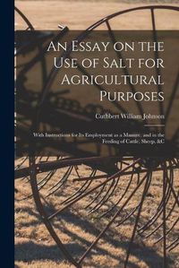 Cover image for An Essay on the Use of Salt for Agricultural Purposes; With Instructions for Its Employment as a Manure, and in the Feeding of Cattle, Sheep, &c