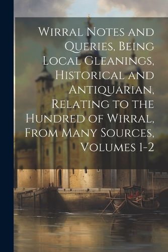 Cover image for Wirral Notes and Queries, Being Local Gleanings, Historical and Antiquarian, Relating to the Hundred of Wirral, From Many Sources, Volumes 1-2