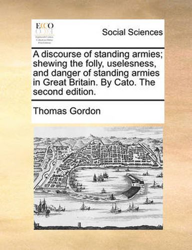 A Discourse of Standing Armies; Shewing the Folly, Uselesness, and Danger of Standing Armies in Great Britain. by Cato. the Second Edition.