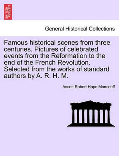 Cover image for Famous Historical Scenes from Three Centuries. Pictures of Celebrated Events from the Reformation to the End of the French Revolution. Selected from the Works of Standard Authors by A. R. H. M.