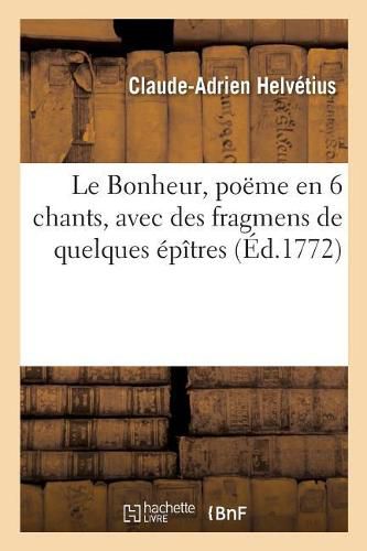 Le Bonheur, Poeme En 6 Chants, Avec Des Fragmens de Quelques Epitres: Ouvrages Posthumes, Precede de l'Histoire de la Vie Et Des Ouvrages de l'Auteur