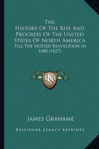 Cover image for The History of the Rise and Progress of the United States Ofthe History of the Rise and Progress of the United States of North America North America: Till the British Revolution in 1688 (1827) Till the British Revolution in 1688 (1827)