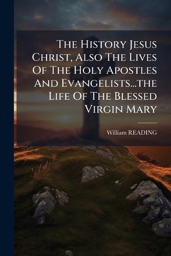 Cover image for The History Jesus Christ, Also the Lives of the Holy Apostles and Evangelists...the Life of the Blessed Virgin Mary