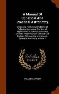 Cover image for A Manual of Spherical and Practical Astronomy: Embracing the General Problems of Spherical Astronomy, the Special Applications to Nautical Astronomy and the Theory and Use of Fixed and Portable Astronomical Instruments. Spherical Astronomy, Volume 1