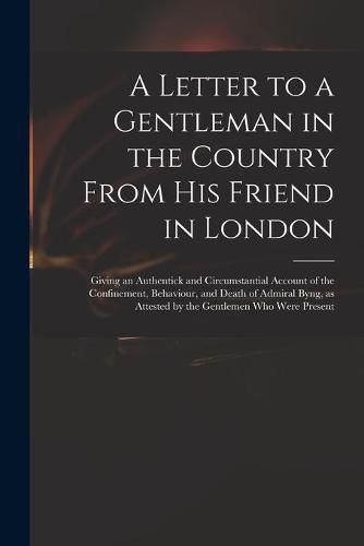 Cover image for A Letter to a Gentleman in the Country From His Friend in London: Giving an Authentick and Circumstantial Account of the Confinement, Behaviour, and Death of Admiral Byng, as Attested by the Gentlemen Who Were Present