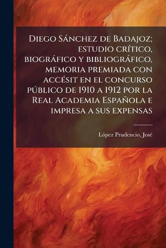 Diego S Nchez de Badajoz; Estudio Cr Tico, Biogr Fico y Bibliogr Fico, Memoria Premiada Con Acc Sit En El Concurso P Blico de 1910 a 1912 Por La Real Academia Espa Ola E Impresa a Sus Expensas
