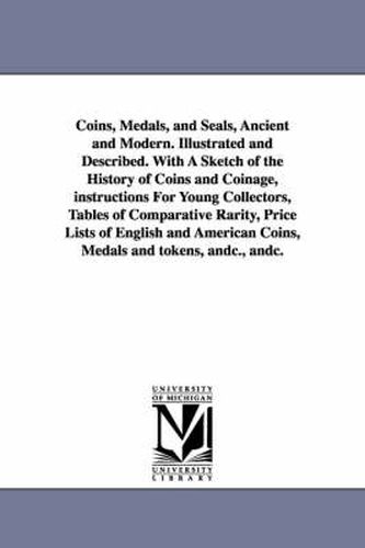 Cover image for Coins, Medals, and Seals, Ancient and Modern. Illustrated and Described. With A Sketch of the History of Coins and Coinage, instructions For Young Collectors, Tables of Comparative Rarity, Price Lists of English and American Coins, Medals and tokens, andc.