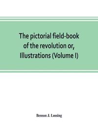 Cover image for The pictorial field-book of the revolution or, Illustrations, by pen and pencil, of the history, biography, scenery, relics, and traditions of the war for independence (Volume I)