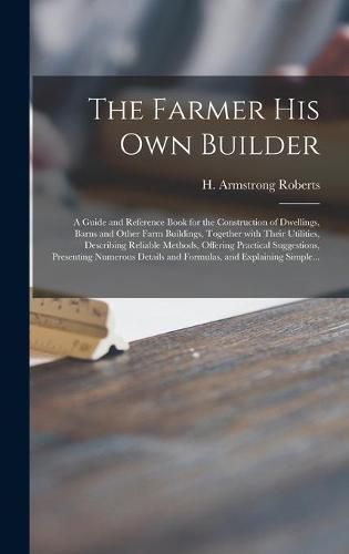 The Farmer His Own Builder: a Guide and Reference Book for the Construction of Dwellings, Barns and Other Farm Buildings, Together With Their Utilities, Describing Reliable Methods, Offering Practical Suggestions, Presenting Numerous Details And...