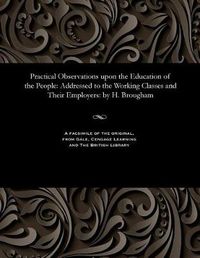 Cover image for Practical Observations Upon the Education of the People: Addressed to the Working Classes and Their Employers: By H. Brougham