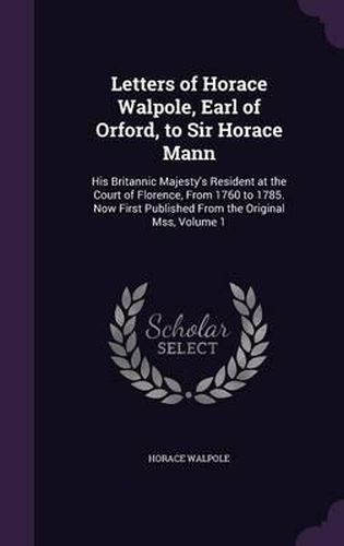 Cover image for Letters of Horace Walpole, Earl of Orford, to Sir Horace Mann: His Britannic Majesty's Resident at the Court of Florence, from 1760 to 1785. Now First Published from the Original Mss, Volume 1