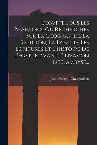 Cover image for L'egypte Sous Les Pharaons, Ou Recherches Sur La Geographie, La Religion, La Langue, Les Ecritures Et L'histoire De L'egypte Avant L'invasion De Cambyse...