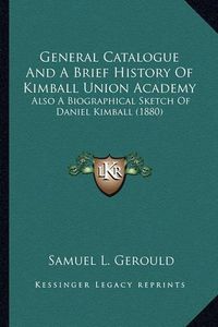 Cover image for General Catalogue and a Brief History of Kimball Union Acadegeneral Catalogue and a Brief History of Kimball Union Academy My: Also a Biographical Sketch of Daniel Kimball (1880) Also a Biographical Sketch of Daniel Kimball (1880)