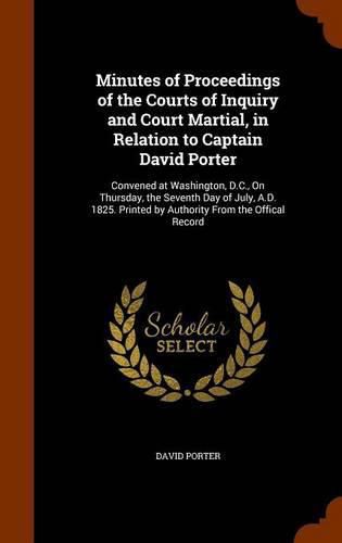 Minutes of Proceedings of the Courts of Inquiry and Court Martial, in Relation to Captain David Porter: Convened at Washington, D.C., on Thursday, the Seventh Day of July, A.D. 1825. Printed by Authority from the Offical Record