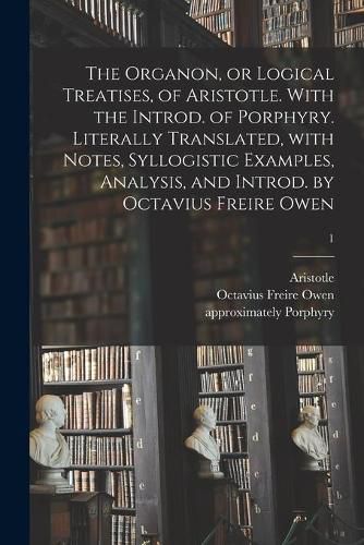 Cover image for The Organon, or Logical Treatises, of Aristotle. With the Introd. of Porphyry. Literally Translated, With Notes, Syllogistic Examples, Analysis, and Introd. by Octavius Freire Owen; 1