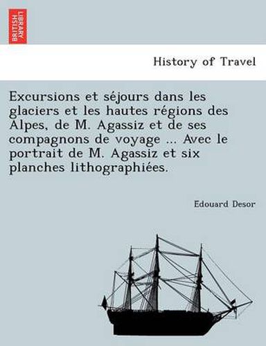 Cover image for Excursions et se&#769;jours dans les glaciers et les hautes re&#769;gions des Alpes, de M. Agassiz et de ses compagnons de voyage ... Avec le portrait de M. Agassiz et six planches lithographie&#769;es.