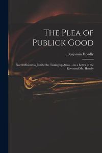 Cover image for The Plea of Publick Good: Not Sufficient to Justifie the Taking up Arms ... in a Letter to the Reverend Mr. Hoadly