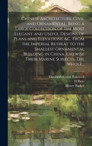 Cover image for Chinese Architecture, Civil and Ornamental. Being a Large Collection of the Most Elegant and Useful Designs of Plans and Elevations, &c. From the Imperial Retreat to the Smallest Ornamental Building in China. Likewise Their Marine Subjects. The Whole...