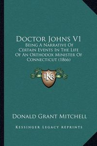 Cover image for Doctor Johns V1 Doctor Johns V1: Being a Narrative of Certain Events in the Life of an Orthodbeing a Narrative of Certain Events in the Life of an Orthodox Minister of Connecticut (1866) Ox Minister of Connecticut (1866)