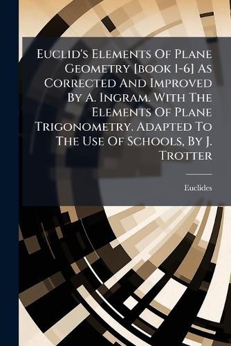 Cover image for Euclid's Elements of Plane Geometry [Book 1-6] as Corrected and Improved by A. Ingram. with the Elements of Plane Trigonometry. Adapted to the Use of Schools, by J. Trotter