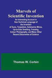 Cover image for Marvels of Scientific Invention; An Interesting Account in Non-Technical Language of the Invention of Guns, Torpedoes, Submarine Mines, Up-to-Date Smelting, Freezing, Colour Photography, and Many Other Recent Discoveries of Science