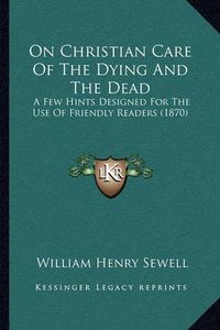 Cover image for On Christian Care of the Dying and the Dead: A Few Hints Designed for the Use of Friendly Readers (1870)