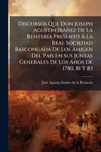 Cover image for Discursos Que Don Joseph Agustin Iba EZ de La Renter a Present La Real Sociedad Bascongada de Los Amigos del Pa S En Sus Juntas Generales de Los a OS de 1780, 81 y 83