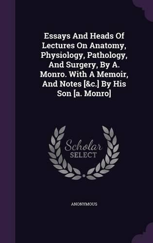 Cover image for Essays and Heads of Lectures on Anatomy, Physiology, Pathology, and Surgery, by A. Monro. with a Memoir, and Notes [&C.] by His Son [A. Monro]