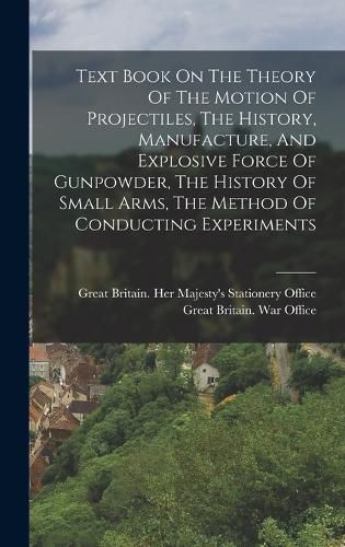 Cover image for Text Book On The Theory Of The Motion Of Projectiles, The History, Manufacture, And Explosive Force Of Gunpowder, The History Of Small Arms, The Method Of Conducting Experiments