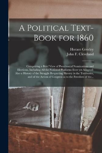 A Political Text-book for 1860: Comprising a Brief View of Presidential Nominations and Elections, Including All the National Platforms Ever yet Adopted: Also a History of the Struggle Respecting Slavery in the Territories, and of the Action Of...