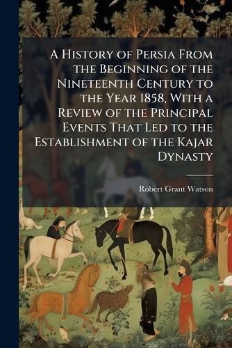Cover image for A History of Persia from the Beginning of the Nineteenth Century to the Year 1858, with a Review of the Principal Events That Led to the Establishment of the Kajar Dynasty