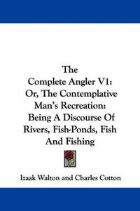 Cover image for The Complete Angler V1: Or, The Contemplative Man's Recreation: Being A Discourse Of Rivers, Fish-Ponds, Fish And Fishing