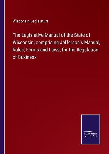 Cover image for The Legislative Manual of the State of Wisconsin, comprising Jefferson's Manual, Rules, Forms and Laws, for the Regulation of Business