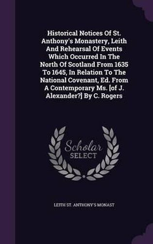 Historical Notices of St. Anthony's Monastery, Leith and Rehearsal of Events Which Occurred in the North of Scotland from 1635 to 1645, in Relation to the National Covenant, Ed. from a Contemporary Ms. [Of J. Alexander?] by C. Rogers