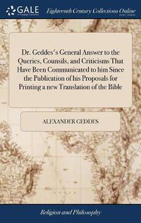 Cover image for Dr. Geddes's General Answer to the Queries, Counsils, and Criticisms That Have Been Communicated to him Since the Publication of his Proposals for Printing a new Translation of the Bible