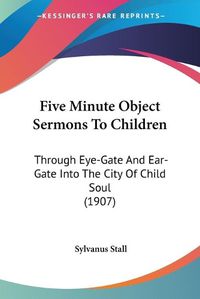 Cover image for Five Minute Object Sermons to Children: Through Eye-Gate and Ear-Gate Into the City of Child Soul (1907)