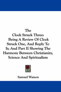 Cover image for The Clock Struck Three: Being a Review of Clock Struck One, and Reply to It; And Part II Showing the Harmony Between Christianity, Science and Spiritualism