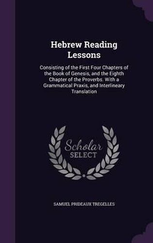 Hebrew Reading Lessons: Consisting of the First Four Chapters of the Book of Genesis, and the Eighth Chapter of the Proverbs. with a Grammatical Praxis, and Interlineary Translation