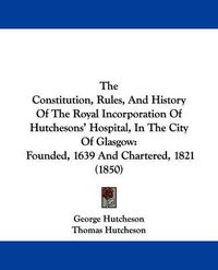 Cover image for The Constitution, Rules, and History of the Royal Incorporation of Hutchesons' Hospital, in the City of Glasgow: Founded, 1639 and Chartered, 1821 (1850)